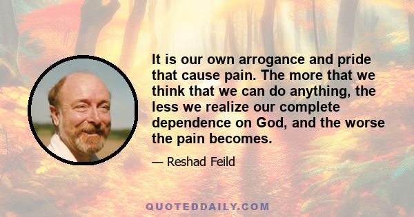 It is our own arrogance and pride that cause pain. The more that we think that we can do anything, the less we realize our complete dependence on God, and the worse the pain becomes.