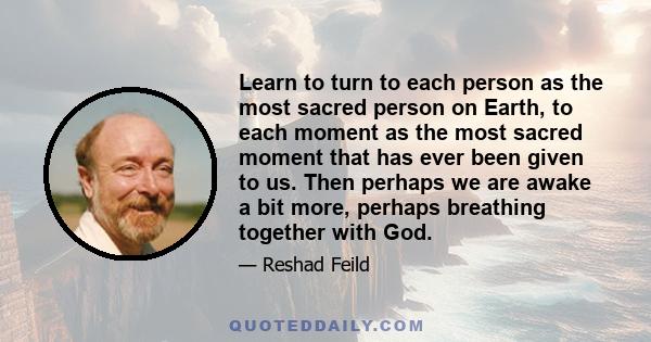 Learn to turn to each person as the most sacred person on Earth, to each moment as the most sacred moment that has ever been given to us. Then perhaps we are awake a bit more, perhaps breathing together with God.