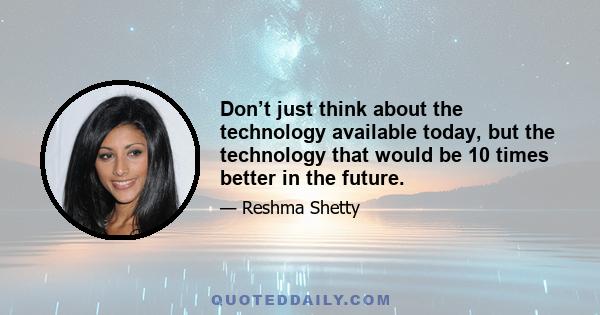 Don’t just think about the technology available today, but the technology that would be 10 times better in the future.