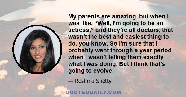 My parents are amazing, but when I was like, “Well, I’m going to be an actress,” and they’re all doctors, that wasn’t the best and easiest thing to do, you know. So I’m sure that I probably went through a year period