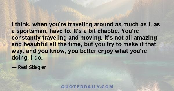 I think, when you're traveling around as much as I, as a sportsman, have to. It's a bit chaotic. You're constantly traveling and moving. It's not all amazing and beautiful all the time, but you try to make it that way,