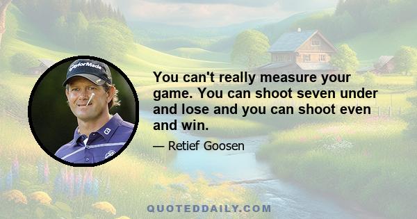 You can't really measure your game. You can shoot seven under and lose and you can shoot even and win.