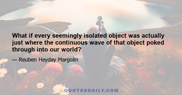 What if every seemingly isolated object was actually just where the continuous wave of that object poked through into our world?