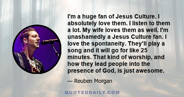 I'm a huge fan of Jesus Culture. I absolutely love them. I listen to them a lot. My wife loves them as well. I'm unashamedly a Jesus Culture fan. I love the spontaneity. They'll play a song and it will go for like 25