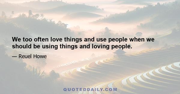 We too often love things and use people when we should be using things and loving people.