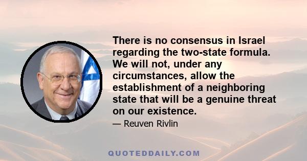 There is no consensus in Israel regarding the two-state formula. We will not, under any circumstances, allow the establishment of a neighboring state that will be a genuine threat on our existence.