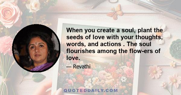 When you create a soul, plant the seeds of love with your thoughts, words, and actions . The soul flourishes among the flow-ers of love.