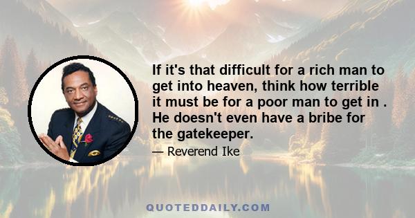 If it's that difficult for a rich man to get into heaven, think how terrible it must be for a poor man to get in . He doesn't even have a bribe for the gatekeeper.