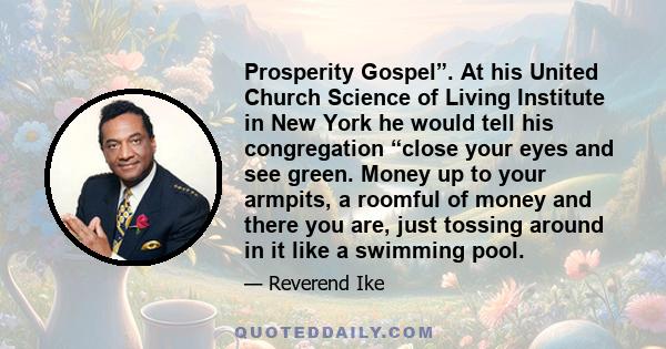 Prosperity Gospel”. At his United Church Science of Living Institute in New York he would tell his congregation “close your eyes and see green. Money up to your armpits, a roomful of money and there you are, just