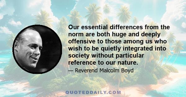 Our essential differences from the norm are both huge and deeply offensive to those among us who wish to be quietly integrated into society without particular reference to our nature.