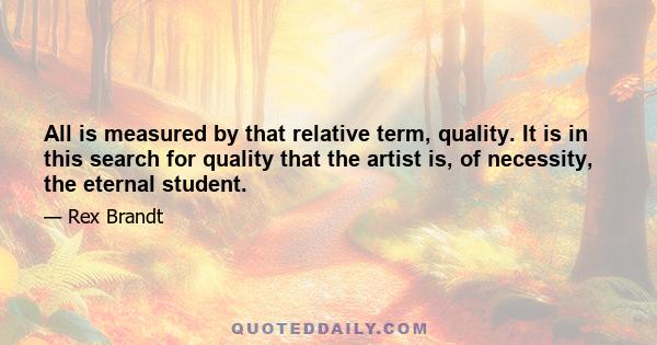 All is measured by that relative term, quality. It is in this search for quality that the artist is, of necessity, the eternal student.