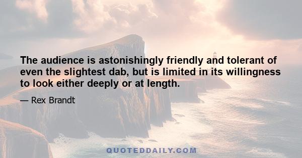 The audience is astonishingly friendly and tolerant of even the slightest dab, but is limited in its willingness to look either deeply or at length.