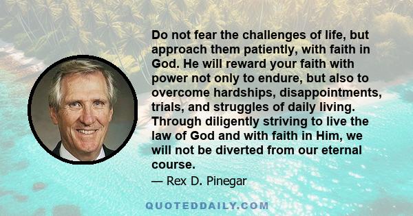 Do not fear the challenges of life, but approach them patiently, with faith in God. He will reward your faith with power not only to endure, but also to overcome hardships, disappointments, trials, and struggles of