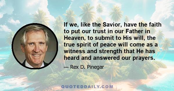 If we, like the Savior, have the faith to put our trust in our Father in Heaven, to submit to His will, the true spirit of peace will come as a witness and strength that He has heard and answered our prayers.