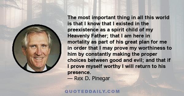 The most important thing in all this world is that I know that I existed in the preexistence as a spirit child of my Heavenly Father; that I am here in mortality as part of his great plan for me in order that I may