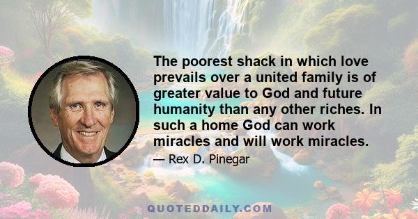 The poorest shack in which love prevails over a united family is of greater value to God and future humanity than any other riches. In such a home God can work miracles and will work miracles.