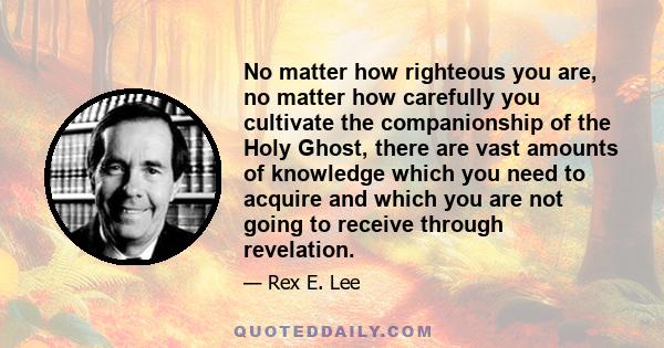 No matter how righteous you are, no matter how carefully you cultivate the companionship of the Holy Ghost, there are vast amounts of knowledge which you need to acquire and which you are not going to receive through