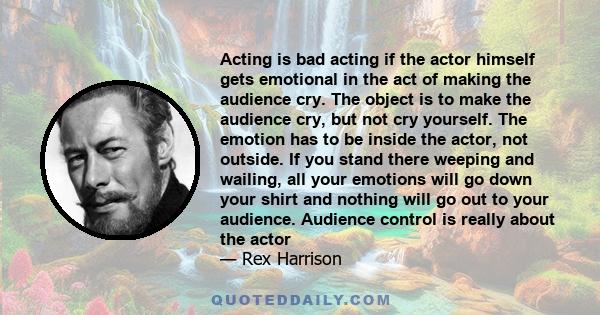 Acting is bad acting if the actor himself gets emotional in the act of making the audience cry. The object is to make the audience cry, but not cry yourself. The emotion has to be inside the actor, not outside. If you