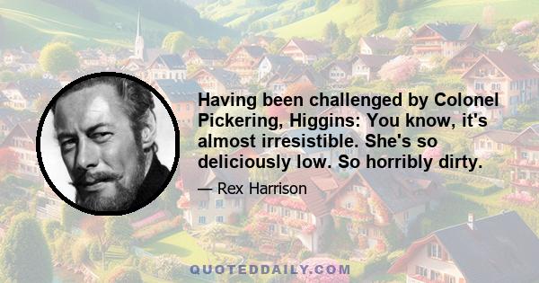 Having been challenged by Colonel Pickering, Higgins: You know, it's almost irresistible. She's so deliciously low. So horribly dirty.