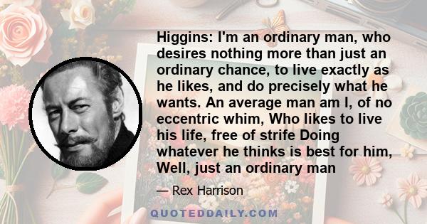 Higgins: I'm an ordinary man, who desires nothing more than just an ordinary chance, to live exactly as he likes, and do precisely what he wants. An average man am I, of no eccentric whim, Who likes to live his life,