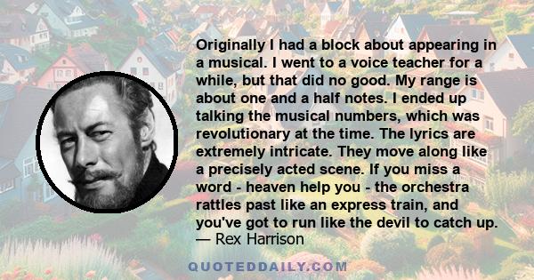 Originally I had a block about appearing in a musical. I went to a voice teacher for a while, but that did no good. My range is about one and a half notes. I ended up talking the musical numbers, which was revolutionary 