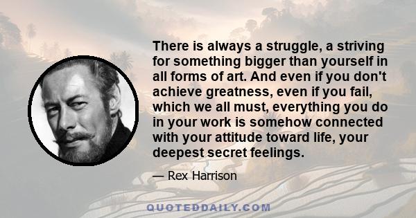 There is always a struggle, a striving for something bigger than yourself in all forms of art. And even if you don't achieve greatness, even if you fail, which we all must, everything you do in your work is somehow