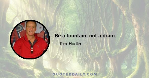 Be a fountain, not a drain.