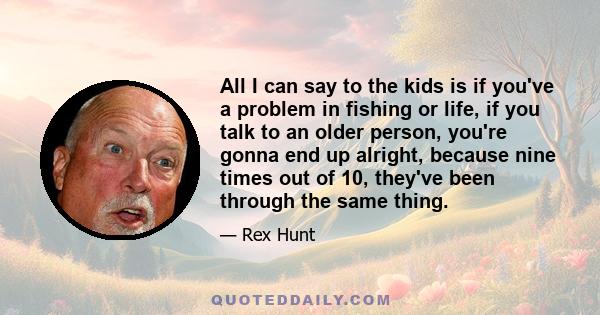 All I can say to the kids is if you've a problem in fishing or life, if you talk to an older person, you're gonna end up alright, because nine times out of 10, they've been through the same thing.