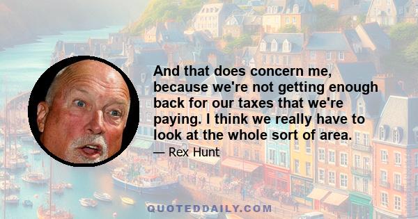 And that does concern me, because we're not getting enough back for our taxes that we're paying. I think we really have to look at the whole sort of area.