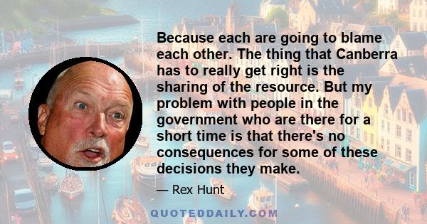 Because each are going to blame each other. The thing that Canberra has to really get right is the sharing of the resource. But my problem with people in the government who are there for a short time is that there's no