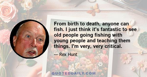 From birth to death, anyone can fish. I just think it's fantastic to see old people going fishing with young people and teaching them things. I'm very, very critical.