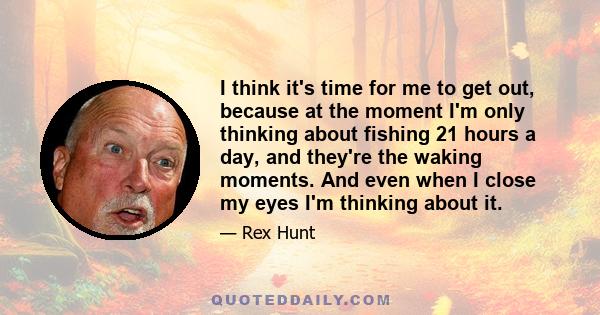 I think it's time for me to get out, because at the moment I'm only thinking about fishing 21 hours a day, and they're the waking moments. And even when I close my eyes I'm thinking about it.