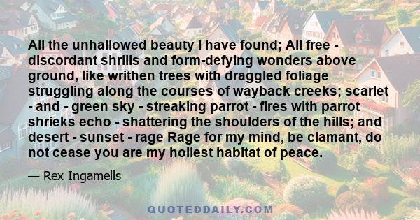 All the unhallowed beauty I have found; All free - discordant shrills and form-defying wonders above ground, like writhen trees with draggled foliage struggling along the courses of wayback creeks; scarlet - and - green 