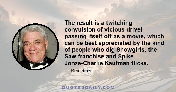 The result is a twitching convulsion of vicious drivel passing itself off as a movie, which can be best appreciated by the kind of people who dig Showgirls, the Saw franchise and Spike Jonze-Charlie Kaufman flicks.