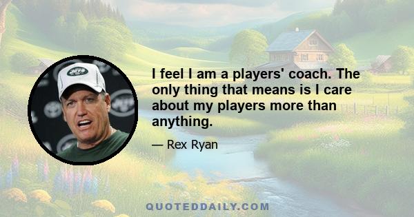 I feel I am a players' coach. The only thing that means is I care about my players more than anything.