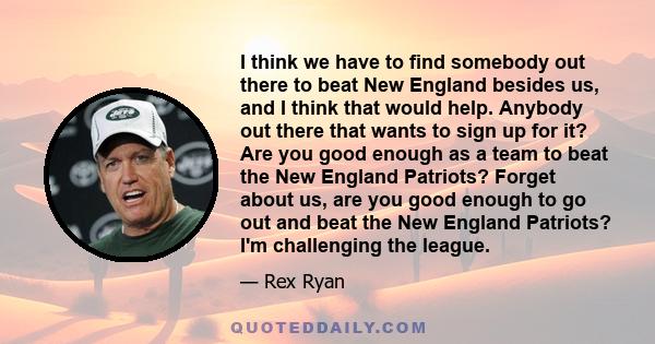 I think we have to find somebody out there to beat New England besides us, and I think that would help. Anybody out there that wants to sign up for it? Are you good enough as a team to beat the New England Patriots?