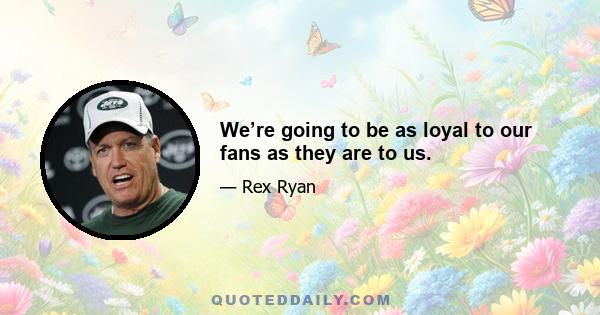 We’re going to be as loyal to our fans as they are to us.