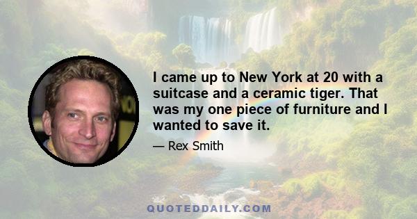 I came up to New York at 20 with a suitcase and a ceramic tiger. That was my one piece of furniture and I wanted to save it.