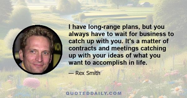 I have long-range plans, but you always have to wait for business to catch up with you. It's a matter of contracts and meetings catching up with your ideas of what you want to accomplish in life.