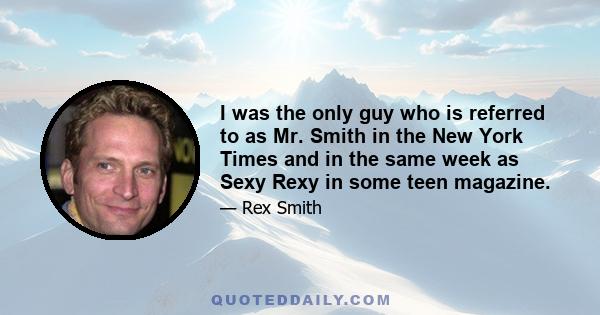 I was the only guy who is referred to as Mr. Smith in the New York Times and in the same week as Sexy Rexy in some teen magazine.