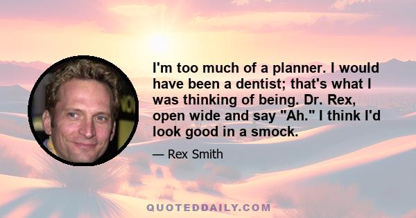 I'm too much of a planner. I would have been a dentist; that's what I was thinking of being. Dr. Rex, open wide and say Ah. I think I'd look good in a smock.