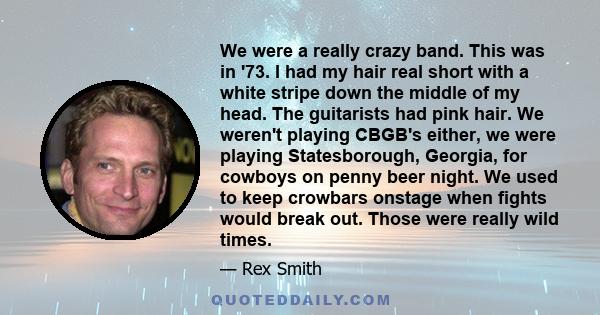 We were a really crazy band. This was in '73. I had my hair real short with a white stripe down the middle of my head. The guitarists had pink hair. We weren't playing CBGB's either, we were playing Statesborough,