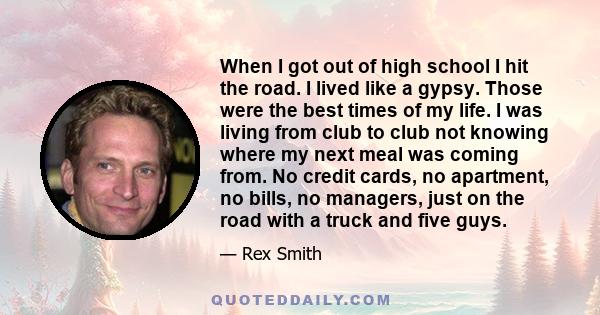 When I got out of high school I hit the road. I lived like a gypsy. Those were the best times of my life. I was living from club to club not knowing where my next meal was coming from. No credit cards, no apartment, no