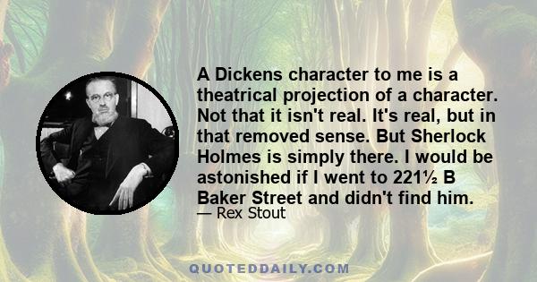 A Dickens character to me is a theatrical projection of a character. Not that it isn't real. It's real, but in that removed sense. But Sherlock Holmes is simply there. I would be astonished if I went to 221½ B Baker