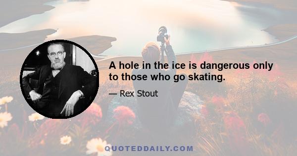 A hole in the ice is dangerous only to those who go skating.