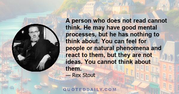 A person who does not read cannot think. He may have good mental processes, but he has nothing to think about. You can feel for people or natural phenomena and react to them, but they are not ideas. You cannot think