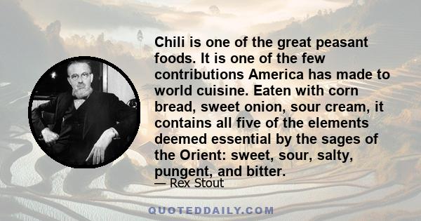 Chili is one of the great peasant foods. It is one of the few contributions America has made to world cuisine. Eaten with corn bread, sweet onion, sour cream, it contains all five of the elements deemed essential by the 