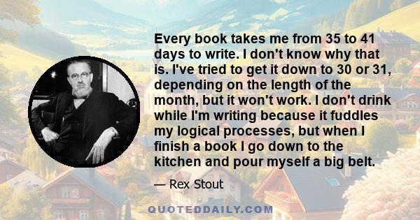 Every book takes me from 35 to 41 days to write. I don't know why that is. I've tried to get it down to 30 or 31, depending on the length of the month, but it won't work. I don't drink while I'm writing because it