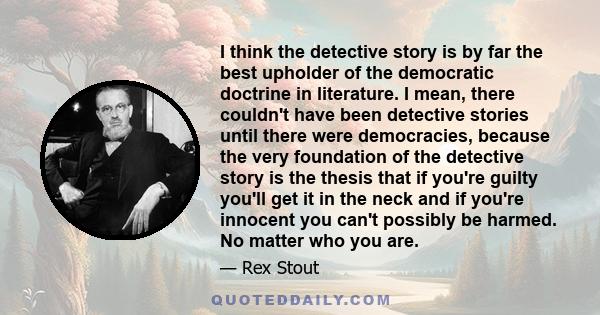 I think the detective story is by far the best upholder of the democratic doctrine in literature. I mean, there couldn't have been detective stories until there were democracies, because the very foundation of the