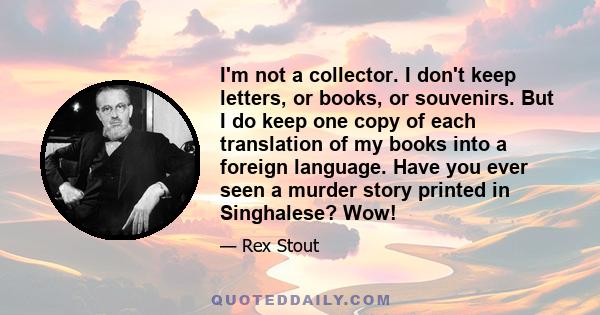 I'm not a collector. I don't keep letters, or books, or souvenirs. But I do keep one copy of each translation of my books into a foreign language. Have you ever seen a murder story printed in Singhalese? Wow!